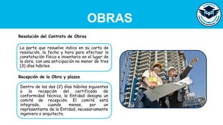 OBRAS
La parte que resuelve indica en su carta de
resolución, la fecha y hora para efectuar la
constatación física e inventario en el lugar de
la obra, con una anticipación no menor de tres
(3) días hábiles.
Resolución del Contrato de Obras
Dentro de los dos (2) días hábiles siguientes
a la recepción del certificado de
conformidad técnica, la Entidad designa un
comité de recepción. El comité está
integrado, cuando menos, por un
representante de la Entidad, necesariamente
ingeniero o arquitecto.
Recepción de la Obra y plazos
 