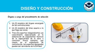 DISEÑO Y CONSTRUCCIÓN
1. Un (1) miembro del órgano encargado
de las contrataciones.
2. Un (1) miembro del área usuaria o la
que haga sus veces.
3. Tres (3) expertos independientes con
conocimiento especializado en la
elaboración de expedientes técnicos
de la especialidad de la obra a
contratar. Previo sustento, que
conste en el expediente de
contratación, los expertos designados
pueden ser servidores de la Entidad.
Órgano a cargo del procedimiento de selección
 