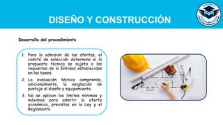 DISEÑO Y CONSTRUCCIÓN
1. Para la admisión de las ofertas, el
comité de selección determina si la
propuesta técnica se sujeta a los
requisitos de la Entidad establecidos
en las bases.
2. La evaluación técnica comprende,
adicionalmente, la asignación de
puntaje al diseño y equipamiento.
3. No se aplican los límites mínimos y
máximos para admitir la oferta
económica, previstos en la Ley y el
Reglamento.
Desarrollo del procedimiento
 