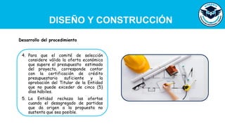 DISEÑO Y CONSTRUCCIÓN
4. Para que el comité de selección
considere válida la oferta económica
que supere el presupuesto estimado
del proyecto, corresponde contar
con la certificación de crédito
presupuestario suficiente y la
aprobación del Titular de la Entidad
que no puede exceder de cinco (5)
días hábiles.
5. La Entidad rechaza las ofertas
cuando el desagregado de partidas
que da origen a la propuesta no
sustenta que sea posible.
Desarrollo del procedimiento
 