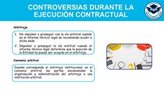 CONTROVERSIAS DURANTE LA
EJECUCIÓN CONTRACTUAL
1. No impulsar o proseguir con la vía arbitral cuando
en el informe técnico legal se recomienda acudir a
dicha sede.
2. Impulsar o proseguir la vía arbitral cuando el
informe técnico legal determine que la posición de
la Entidad no puede ser acogida en el arbitraje.
Arbitraje
Cuando corresponda el arbitraje institucional, en el
convenio arbitral las partes encomiendan la
organización y administración del arbitraje a una
institución arbitral.
Convenio arbitral
 