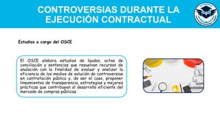 CONTROVERSIAS DURANTE LA
EJECUCIÓN CONTRACTUAL
El OSCE elabora estudios de laudos, actas de
conciliación y sentencias que resuelvan recursos de
anulación con la finalidad de evaluar y analizar la
eficiencia de los medios de solución de controversias
en contratación pública y, de ser el caso, proponer
lineamientos de transparencia, estrategias y mejores
prácticas que contribuyan al desarrollo eficiente del
mercado de compras públicas.
Estudios a cargo del OSCE
 