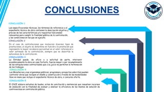 CONCLUSIONES
CONCLUSIÓN 5
El OSCE elabora estudios de laudos, actas de conciliación y sentencias que resuelvan recursos
de anulación con la finalidad de evaluar y analizar la eficiencia de los medios de solución de
controversias en contratación pública.
CONCLUSIÓN 1
Las especificaciones técnicas, los términos de referencia o el
expediente técnico de obra contienen la descripción objetiva y
precisa de las características y/o requisitos funcionales
relevantes para cumplir la finalidad pública de la contratación,
y las condiciones en las que se ejecuta.
CONCLUSIÓN 2
En el caso de contrataciones que involucren diversos tipos de
prestaciones, el objeto se determina en función a la prestación que
represente la mayor incidencia porcentual en el valor referencial o
valor estimado de la contratación, siempre que no desvirtúe la
naturaleza de la contratación.
CONCLUSIÓN 3
La Entidad puede, de oficio o a solicitud de parte, intervenir
económicamente la obra en caso fortuito, fuerza mayor o por incumplimiento
de las estipulaciones contractuales que a su juicio no permitan la terminación
de los trabajos.
CONCLUSIÓN 4
Los Ministerios y sus organismos públicos, programas y proyectos adscritos pueden
contratar obras que incluyan el diseño y construcción a través de las modalidades
llave en mano que incluye el expediente técnico de obra, o concurso oferta.
 