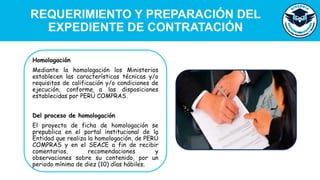REQUERIMIENTO Y PREPARACIÓN DEL
EXPEDIENTE DE CONTRATACIÓN
Homologación
Mediante la homologación los Ministerios
establecen las características técnicas y/o
requisitos de calificación y/o condiciones de
ejecución, conforme a las disposiciones
establecidas por PERÚ COMPRAS.
Del proceso de homologación
El proyecto de ficha de homologación se
prepublica en el portal institucional de la
Entidad que realiza la homologación, de PERÚ
COMPRAS y en el SEACE a fin de recibir
comentarios, recomendaciones y
observaciones sobre su contenido, por un
periodo mínimo de diez (10) días hábiles.
 