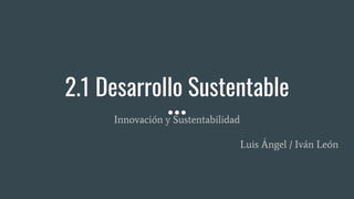 2.1 Desarrollo Sustentable
Innovación y Sustentabilidad
Luis Ángel / Iván León
 