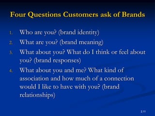 2.11
Four Questions Customers ask of Brands
1. Who are you? (brand identity)
2. What are you? (brand meaning)
3. What about you? What do I think or feel about
you? (brand responses)
4. What about you and me? What kind of
association and how much of a connection
would I like to have with you? (brand
relationships)
 
