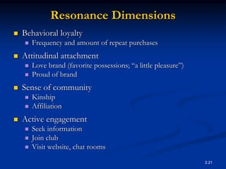 2.21
Resonance Dimensions
 Behavioral loyalty
 Frequency and amount of repeat purchases
 Attitudinal attachment
 Love brand (favorite possessions; “a little pleasure”)
 Proud of brand
 Sense of community
 Kinship
 Affiliation
 Active engagement
 Seek information
 Join club
 Visit website, chat rooms
 