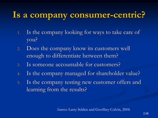 2.26
Is a company consumer-centric?
1. Is the company looking for ways to take care of
you?
2. Does the company know its customers well
enough to differentiate between them?
3. Is someone accountable for customers?
4. Is the company managed for shareholder value?
5. Is the company testing new customer offers and
learning from the results?
Sources: Larry Selden and Geoffrey Colvin, 2004.
 