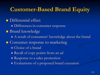 2.3
Customer-Based Brand Equity
 Differential effect
 Differences in consumer response
 Brand knowledge
 A result of consumers’ knowledge about the brand
 Consumer response to marketing
 Choice of a brand
 Recall of copy points from an ad
 Response to a sales promotion
 Evaluations of a proposed brand extension
 