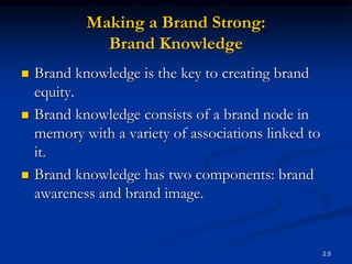 2.5
Making a Brand Strong:
Brand Knowledge
 Brand knowledge is the key to creating brand
equity.
 Brand knowledge consists of a brand node in
memory with a variety of associations linked to
it.
 Brand knowledge has two components: brand
awareness and brand image.
 