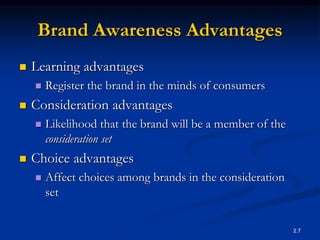 2.7
Brand Awareness Advantages
 Learning advantages
 Register the brand in the minds of consumers
 Consideration advantages
 Likelihood that the brand will be a member of the
consideration set
 Choice advantages
 Affect choices among brands in the consideration
set
 