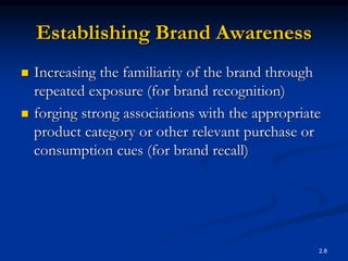 2.8
Establishing Brand Awareness
 Increasing the familiarity of the brand through
repeated exposure (for brand recognition)
 forging strong associations with the appropriate
product category or other relevant purchase or
consumption cues (for brand recall)
 