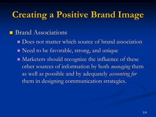 2.9
Creating a Positive Brand Image
 Brand Associations
 Does not matter which source of brand association
 Need to be favorable, strong, and unique
 Marketers should recognize the influence of these
other sources of information by both managing them
as well as possible and by adequately accounting for
them in designing communication strategies.
 