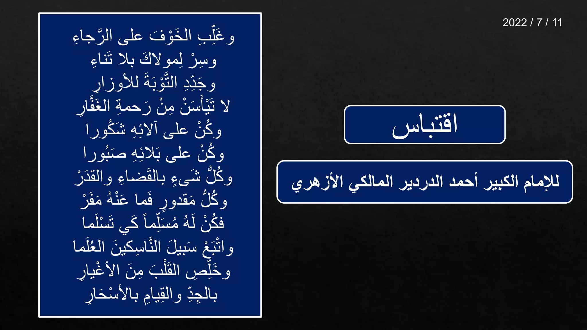 ‫اقتباس‬
‫ج‬َّ‫الر‬ ‫على‬ َ‫ف‬ ْ‫َو‬‫خ‬‫ال‬ ِّ‫ب‬ِّ‫َل‬‫غ‬‫و‬
ِّ‫اء‬
ِّ‫ناء‬َ‫ت‬ ‫بال‬ َ‫موالك‬ِّ‫ل‬ ْ‫ر‬ِّ‫س‬‫و‬
ِّ
‫لألوزار‬ َ‫ة‬َ‫ب‬ ْ‫و‬َّ‫ت‬‫ال‬ ِّ‫د‬ِّ‫د‬َ‫ج‬‫و‬
َ‫غ‬‫ال‬ ِّ‫ة‬‫حم‬َ‫ر‬ ْ‫ن‬ِّ‫م‬ ْ‫ن‬َ‫س‬َ‫ْأ‬‫ي‬َ‫ت‬ ‫ال‬
ِّ
‫ار‬َّ‫ف‬
‫ورا‬ُ‫ك‬َ‫ش‬ ِّ‫ه‬ِّ‫ئ‬‫آال‬ ‫على‬ ْ‫ن‬ُ‫ك‬‫و‬
‫ورا‬ُ‫ب‬َ‫ص‬ ِّ‫ه‬ِّ‫ئ‬‫ال‬َ‫ب‬ ‫على‬ ْ‫ن‬ُ‫ك‬‫و‬
‫والق‬ ِّ‫ضاء‬َ‫ق‬‫بال‬ ٍ‫َىء‬‫ش‬ ُّ‫ل‬ُ‫ك‬‫و‬
ْ‫ر‬َ‫د‬
َ‫م‬ ُ‫ه‬ْ‫ن‬َ‫ع‬ ‫ما‬َ‫ف‬ ٍ
‫قدور‬َ‫م‬ ُّ‫ل‬ُ‫ك‬‫و‬
ْ‫ر‬َ‫ف‬
َ‫ت‬ ‫ي‬َ‫ك‬ ً‫ا‬‫م‬ِّ‫ل‬َ‫س‬ُ‫م‬ ُ‫ه‬َ‫ل‬ ْ‫ن‬ُ‫ك‬‫ف‬
‫ما‬َ‫ل‬ْ‫س‬
‫كي‬ِّ‫س‬‫ا‬َّ‫ن‬‫ال‬ َ‫ل‬‫بي‬َ‫س‬ ْ‫ع‬َ‫ب‬ْ‫ت‬‫وا‬
‫ما‬َ‫ل‬ُ‫ع‬‫ال‬ َ‫ن‬
ْ‫غ‬‫األ‬ َ‫ن‬ِّ‫م‬ َ‫ب‬ْ‫ل‬َ‫ق‬‫ال‬ ِّ
‫ص‬ِّ‫َل‬‫خ‬‫و‬
ِّ
‫يار‬
ِّ
‫ار‬َ‫ح‬ْ‫س‬‫باأل‬ ِّ‫يام‬ِّ‫ق‬‫وال‬ ِّ‫د‬ ِّ‫بالج‬
‫األزهري‬ ‫المالكي‬ ‫الدردير‬ ‫أحمد‬ ‫الكبير‬ ‫لإلمام‬
11
/
7
/
2022
 