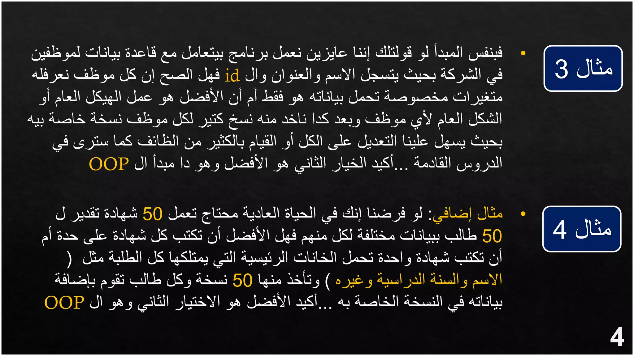 4
‫مثال‬
3
‫مثال‬
4
&bull;
‫بي‬ ‫قاعدة‬ ‫مع‬ ‫بيتعامل‬ ‫برنامج‬ ‫نعمل‬ ‫عايزين‬ ‫إننا‬ ‫قولتلك‬ ‫لو‬ ‫المبدأ‬ ‫فبنفس‬
‫لموظفين‬ ‫انات‬
‫وال‬ ‫والعنوان‬ ‫االسم‬ ‫يتسجل‬ ‫بحيث‬ ‫الشركة‬ ‫في‬
id
‫نعرفله‬ ‫موظف‬ ‫كل‬ ‫إن‬ ‫الصح‬ ‫فهل‬
‫العام‬ ‫الهيكل‬ ‫عمل‬ ‫هو‬ ‫األفضل‬ ‫أن‬ ‫أم‬ ‫فقط‬ ‫هو‬ ‫بياناته‬ ‫تحمل‬ ‫مخصوصة‬ ‫متغيرات‬
‫أو‬
‫خاصة‬ ‫نسخة‬ ‫موظف‬ ‫لكل‬ ‫كتير‬ ‫نسخ‬ ‫منه‬ ‫ناخد‬ ‫كدا‬ ‫وبعد‬ ‫موظف‬ ‫ألي‬ ‫العام‬ ‫الشكل‬
‫بيه‬
‫س‬ ‫كما‬ ‫الظائف‬ ‫من‬ ‫بالكثير‬ ‫القيام‬ ‫أو‬ ‫الكل‬ ‫على‬ ‫التعديل‬ ‫علينا‬ ‫يسهل‬ ‫بحيث‬
‫في‬ ‫ترى‬
‫القادمة‬ ‫الدروس‬
...
‫ال‬ ‫مبدأ‬ ‫دا‬ ‫وهو‬ ‫األفضل‬ ‫هو‬ ‫الثاني‬ ‫الخيار‬ ‫أكيد‬
OOP
&bull;
‫مثال‬
‫إضافي‬
:
‫تعمل‬ ‫محتاج‬ ‫العادية‬ ‫الحياة‬ ‫في‬ ‫إنك‬ ‫فرضنا‬ ‫لو‬
50
‫ل‬ ‫تقدير‬ ‫شهادة‬
50
‫عل‬ ‫شهادة‬ ‫كل‬ ‫تكتب‬ ‫أن‬ ‫األفضل‬ ‫فهل‬ ‫منهم‬ ‫لكل‬ ‫مختلفة‬ ‫ببيانات‬ ‫طالب‬
‫أم‬ ‫حدة‬ ‫ى‬
‫م‬ ‫الطلبة‬ ‫كل‬ ‫يمتلكها‬ ‫التي‬ ‫الرئيسية‬ ‫الخانات‬ ‫تحمل‬ ‫واحدة‬ ‫شهادة‬ ‫تكتب‬ ‫أن‬
‫ثل‬
(
‫وغيره‬ ‫الدراسية‬ ‫والسنة‬ ‫االسم‬
)
‫منها‬ ‫وتأخذ‬
50
‫بإضافة‬ ‫تقوم‬ ‫طالب‬ ‫وكل‬ ‫نسخة‬
‫به‬ ‫الخاصة‬ ‫النسخة‬ ‫في‬ ‫بياناته‬
...
‫ا‬ ‫وهو‬ ‫الثاني‬ ‫االختيار‬ ‫هو‬ ‫األفضل‬ ‫أكيد‬
‫ل‬
OOP
 