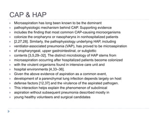 CAP & HAP
 Microaspiration has long been known to be the dominant
 pathophysiologic mechanism behind CAP. Supporting evidence
 includes the finding that most common CAP-causing microorganisms
 colonize the oropharynx or nasopharynx in nonhospitalized patients
 [2,27,28]. Similarly, the pathophysiology underlying HAP, including
 ventilator-associated pneumonia (VAP), has proved to be microaspiration
 of oropharyngeal, upper gastrointestinal, or subglottic
 contents [3,5,29–32]. The distinct microbiology of HAP stems from
 microaspiration occurring after hospitalized patients become colonized
 with the virulent organisms found in intensive care unit and
 hospital environments [4,33–36].
 Given the above evidence of aspiration as a common event,
 development of a parenchymal lung infection depends largely on host
 defense factors [12,37] and the virulence of the aspirated pathogen.
 This interaction helps explain the phenomenon of subclinical
 aspiration without subsequent pneumonia described mostly in
 young healthy volunteers and surgical candidates
 