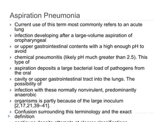 Aspiration Pneumonia
 Current use of this term most commonly refers to an acute
lung
 infection developing after a large-volume aspiration of
oropharyngeal
 or upper gastrointestinal contents with a high enough pH to
avoid
 chemical pneumonitis (likely pH much greater than 2.5). This
type of
 aspiration deposits a large bacterial load of pathogens from
the oral
 cavity or upper gastrointestinal tract into the lungs. The
possibility of
 infection with these normally nonvirulent, predominantly
anaerobic
 organisms is partly because of the large inoculum
[2,17,21,39–41].
 Confusion surrounding this terminology and the exact
definition
 