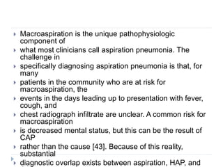  Macroaspiration is the unique pathophysiologic
component of
 what most clinicians call aspiration pneumonia. The
challenge in
 specifically diagnosing aspiration pneumonia is that, for
many
 patients in the community who are at risk for
macroaspiration, the
 events in the days leading up to presentation with fever,
cough, and
 chest radiograph infiltrate are unclear. A common risk for
macroaspiration
 is decreased mental status, but this can be the result of
CAP
 rather than the cause [43]. Because of this reality,
substantial
 diagnostic overlap exists between aspiration, HAP, and
 