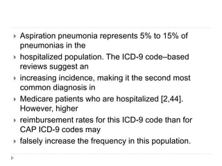  Aspiration pneumonia represents 5% to 15% of
pneumonias in the
 hospitalized population. The ICD-9 code–based
reviews suggest an
 increasing incidence, making it the second most
common diagnosis in
 Medicare patients who are hospitalized [2,44].
However, higher
 reimbursement rates for this ICD-9 code than for
CAP ICD-9 codes may
 falsely increase the frequency in this population.
 
