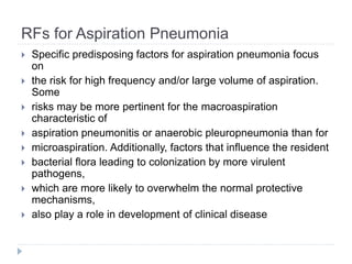 RFs for Aspiration Pneumonia
 Specific predisposing factors for aspiration pneumonia focus
on
 the risk for high frequency and/or large volume of aspiration.
Some
 risks may be more pertinent for the macroaspiration
characteristic of
 aspiration pneumonitis or anaerobic pleuropneumonia than for
 microaspiration. Additionally, factors that influence the resident
 bacterial flora leading to colonization by more virulent
pathogens,
 which are more likely to overwhelm the normal protective
mechanisms,
 also play a role in development of clinical disease
 