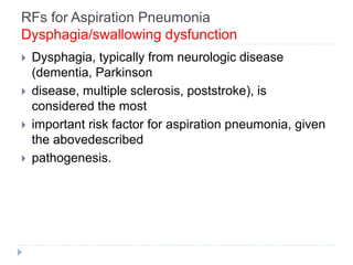 RFs for Aspiration Pneumonia
Dysphagia/swallowing dysfunction
 Dysphagia, typically from neurologic disease
(dementia, Parkinson
 disease, multiple sclerosis, poststroke), is
considered the most
 important risk factor for aspiration pneumonia, given
the abovedescribed
 pathogenesis.
 