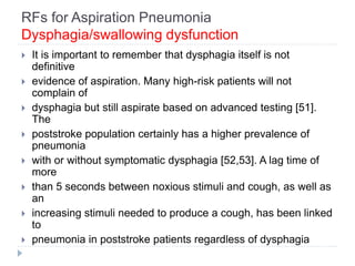 RFs for Aspiration Pneumonia
Dysphagia/swallowing dysfunction
 It is important to remember that dysphagia itself is not
definitive
 evidence of aspiration. Many high-risk patients will not
complain of
 dysphagia but still aspirate based on advanced testing [51].
The
 poststroke population certainly has a higher prevalence of
pneumonia
 with or without symptomatic dysphagia [52,53]. A lag time of
more
 than 5 seconds between noxious stimuli and cough, as well as
an
 increasing stimuli needed to produce a cough, has been linked
to
 pneumonia in poststroke patients regardless of dysphagia
 