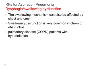 RFs for Aspiration Pneumonia
Dysphagia/swallowing dysfunction
 The swallowing mechanism can also be affected by
chest anatomy.
 Swallowing dysfunction is very common in chronic
obstructive
 pulmonary disease (COPD) patients with
hyperinflation
 