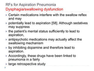 RFs for Aspiration Pneumonia
Dysphagia/swallowing dysfunction
 Certain medications interfere with the swallow reflex
and may
 potentially lead to aspiration [58]. Although sedatives
may suppress
 the patient’s mental status sufficiently to lead to
aspiration,
 antipsychotic medications may actually affect the
swallowing mechanism
 by inhibiting dopamine and therefore lead to
aspiration.
 Accordingly, these drugs have been linked to
pneumonia in a fairly
 large retrospective study
 