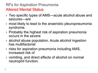 RFs for Aspiration Pneumonia
Altered Mental Status
 Two specific types of AMS—acute alcohol abuse and
seizures—are
 most likely to lead to the anaerobic pleuropneumonia
syndrome.
 Probably the highest risk of aspiration pneumonia
occurs in the severe
 alcohol abuse population. Acute alcohol ingestion
has multifactorial
 risks for aspiration pneumonia including AMS,
increased risk of
 vomiting, and direct effects of alcohol on normal
neutrophil function.
 