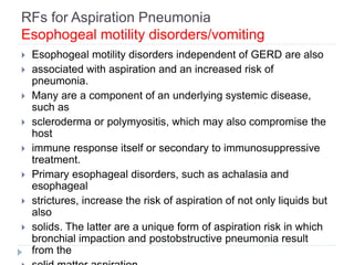 RFs for Aspiration Pneumonia
Esophogeal motility disorders/vomiting
 Esophogeal motility disorders independent of GERD are also
 associated with aspiration and an increased risk of
pneumonia.
 Many are a component of an underlying systemic disease,
such as
 scleroderma or polymyositis, which may also compromise the
host
 immune response itself or secondary to immunosuppressive
treatment.
 Primary esophageal disorders, such as achalasia and
esophageal
 strictures, increase the risk of aspiration of not only liquids but
also
 solids. The latter are a unique form of aspiration risk in which
bronchial impaction and postobstructive pneumonia result
from the
 