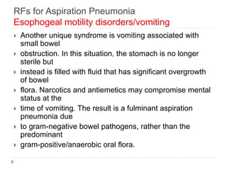 RFs for Aspiration Pneumonia
Esophogeal motility disorders/vomiting
 Another unique syndrome is vomiting associated with
small bowel
 obstruction. In this situation, the stomach is no longer
sterile but
 instead is filled with fluid that has significant overgrowth
of bowel
 flora. Narcotics and antiemetics may compromise mental
status at the
 time of vomiting. The result is a fulminant aspiration
pneumonia due
 to gram-negative bowel pathogens, rather than the
predominant
 gram-positive/anaerobic oral flora.
 