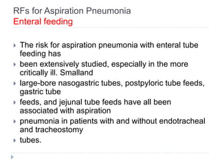 RFs for Aspiration Pneumonia
Enteral feeding
 The risk for aspiration pneumonia with enteral tube
feeding has
 been extensively studied, especially in the more
critically ill. Smalland
 large-bore nasogastric tubes, postpyloric tube feeds,
gastric tube
 feeds, and jejunal tube feeds have all been
associated with aspiration
 pneumonia in patients with and without endotracheal
and tracheostomy
 tubes.
 