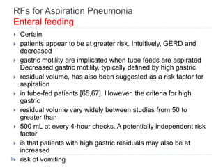 RFs for Aspiration Pneumonia
Enteral feeding
 Certain
 patients appear to be at greater risk. Intuitively, GERD and
decreased
 gastric motility are implicated when tube feeds are aspirated
Decreased gastric motility, typically defined by high gastric
 residual volume, has also been suggested as a risk factor for
aspiration
 in tube-fed patients [65,67]. However, the criteria for high
gastric
 residual volume vary widely between studies from 50 to
greater than
 500 mL at every 4-hour checks. A potentially independent risk
factor
 is that patients with high gastric residuals may also be at
increased
 risk of vomiting
 