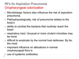 RFs for Aspiration Pneumonia
Oropharyngeal colonization
 Microbiologic factors also influence the risk of aspiration
pneumonia.
 Pathophysiologically, risk of pneumonia relates to the
body’s
 ability to combat the bacteria that routinely reach the
lower
 respiratory tract. Unusual or more virulent microbes may
be more
 difficult to eradicate by the normal host defenses. By far,
the most
 important influence on alterations in normal
oropharyngeal flora is
 use of systemic antibiotics.
 
