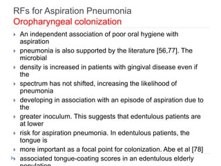 RFs for Aspiration Pneumonia
Oropharyngeal colonization
 An independent association of poor oral hygiene with
aspiration
 pneumonia is also supported by the literature [56,77]. The
microbial
 density is increased in patients with gingival disease even if
the
 spectrum has not shifted, increasing the likelihood of
pneumonia
 developing in association with an episode of aspiration due to
the
 greater inoculum. This suggests that edentulous patients are
at lower
 risk for aspiration pneumonia. In edentulous patients, the
tongue is
 more important as a focal point for colonization. Abe et al [78]
 associated tongue-coating scores in an edentulous elderly
 