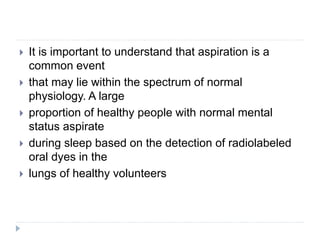  It is important to understand that aspiration is a
common event
 that may lie within the spectrum of normal
physiology. A large
 proportion of healthy people with normal mental
status aspirate
 during sleep based on the detection of radiolabeled
oral dyes in the
 lungs of healthy volunteers
 