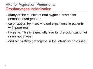 RFs for Aspiration Pneumonia
Oropharyngeal colonization
 Many of the studies of oral hygiene have also
demonstrated greater
 colonization by more virulent organisms in patients
with poor oral
 hygiene. This is especially true for the colonization of
gram negatives
 and respiratory pathogens in the intensive care unit [
 