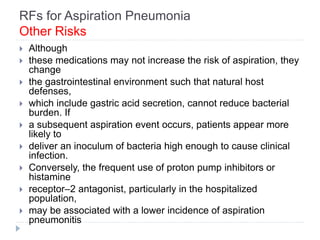 RFs for Aspiration Pneumonia
Other Risks
 Although
 these medications may not increase the risk of aspiration, they
change
 the gastrointestinal environment such that natural host
defenses,
 which include gastric acid secretion, cannot reduce bacterial
burden. If
 a subsequent aspiration event occurs, patients appear more
likely to
 deliver an inoculum of bacteria high enough to cause clinical
infection.
 Conversely, the frequent use of proton pump inhibitors or
histamine
 receptor–2 antagonist, particularly in the hospitalized
population,
 may be associated with a lower incidence of aspiration
pneumonitis
 