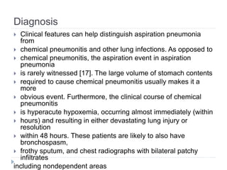 Diagnosis
 Clinical features can help distinguish aspiration pneumonia
from
 chemical pneumonitis and other lung infections. As opposed to
 chemical pneumonitis, the aspiration event in aspiration
pneumonia
 is rarely witnessed [17]. The large volume of stomach contents
 required to cause chemical pneumonitis usually makes it a
more
 obvious event. Furthermore, the clinical course of chemical
pneumonitis
 is hyperacute hypoxemia, occurring almost immediately (within
 hours) and resulting in either devastating lung injury or
resolution
 within 48 hours. These patients are likely to also have
bronchospasm,
 frothy sputum, and chest radiographs with bilateral patchy
infiltrates
including nondependent areas
 