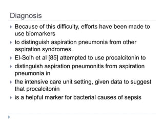 Diagnosis
 Because of this difficulty, efforts have been made to
use biomarkers
 to distinguish aspiration pneumonia from other
aspiration syndromes.
 El-Solh et al [85] attempted to use procalcitonin to
 distinguish aspiration pneumonitis from aspiration
pneumonia in
 the intensive care unit setting, given data to suggest
that procalcitonin
 is a helpful marker for bacterial causes of sepsis
 