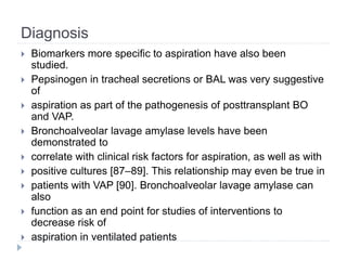 Diagnosis
 Biomarkers more specific to aspiration have also been
studied.
 Pepsinogen in tracheal secretions or BAL was very suggestive
of
 aspiration as part of the pathogenesis of posttransplant BO
and VAP.
 Bronchoalveolar lavage amylase levels have been
demonstrated to
 correlate with clinical risk factors for aspiration, as well as with
 positive cultures [87–89]. This relationship may even be true in
 patients with VAP [90]. Bronchoalveolar lavage amylase can
also
 function as an end point for studies of interventions to
decrease risk of
 aspiration in ventilated patients
 