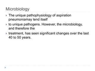 Microbiology
 The unique pathophysiology of aspiration
pneumoniamay lend itself
 to unique pathogens. However, the microbiology,
and therefore the
 treatment, has seen significant changes over the last
40 to 50 years.
 