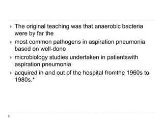  The original teaching was that anaerobic bacteria
were by far the
 most common pathogens in aspiration pneumonia
based on well-done
 microbiology studies undertaken in patientswith
aspiration pneumonia
 acquired in and out of the hospital fromthe 1960s to
1980s.*
 