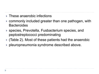  These anaerobic infections
 commonly included greater than one pathogen, with
Bacteroides
 species, Prevotella, Fusbacterium species, and
peptostreptococci predominating
 (Table 2). Most of these patients had the anaerobic
 pleuropneumonia syndrome described above.
 