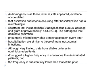  As homogenous as these initial results appeared, evidence
accumulated
 that aspiration pneumonia occurring after hospitalization had a
microbiologic
 spectrum that included more Staphylococcus aureus, aerobes,
and gram-negative bacilli [17,84,92,94]. The pathogens that
dominate aspiration
 pneumonia microbiology after a macroaspiration event after
 hospitalization are similar to those of many nosocomial
infections.
 Although very limited, data fromreliable cultures in
nonintubated patients
 do suggest a higher frequency of anaerobes than in intubated
patients; but
 the frequency is substantially lower than that of the prior
 