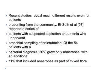  Recent studies reveal much different results even for
patients
 presenting from the community. El-Solh et al [97]
reported a series of
 patients with suspected aspiration pneumonia who
underwent
 bronchial sampling after intubation. Of the 54
patients with a
 bacterial diagnosis, 20% grew only anaerobes, with
an additional
 11% that included anaerobes as part of mixed flora.
 