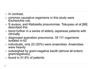 In contrast,
 common causative organisms in this study were
Escherichia coli,
 S aureus, and Klebsiella pneumoniae. Tokuyasu et al [98]
described this
 trend further in a series of elderly Japanese patients with
clinically
 diagnosed aspiration pneumonia. Of 111 organisms
isolated in 62
 individuals, only 22 (20%) were anaerobes. Anaerobes
were heavily
 outweighed by gram-negative bacilli (almost all enteric
gramnegatives),
 found in 51.6% of patients
 