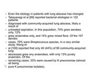  Even the etiology in patients with lung abscess has changed.
 Takayanagi et al [99] reported bacterial etiologies in 122
patients
 diagnosed with community-acquired lung abscess, likely a
result of
 untreated aspiration. In this population, 74% grew aerobes
only, 12%
 grew anaerobes only, and 14% grew mixed flora. Of the 107
aerobic
 cases, 79% were Streptococcus species. In a very similar
study, Wang et
 al [100] reported that only 40 (44%) of 90 community-acquired
lung
 abscesses grew any anaerobes, with only 13% purely
anaerobic. Of the
 remaining cases, 33% were caused by K pneumoniae (almost
all being
 pure K pneumoniae isolates).
 