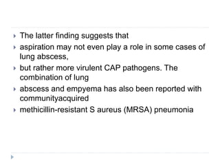  The latter finding suggests that
 aspiration may not even play a role in some cases of
lung abscess,
 but rather more virulent CAP pathogens. The
combination of lung
 abscess and empyema has also been reported with
communityacquired
 methicillin-resistant S aureus (MRSA) pneumonia
 