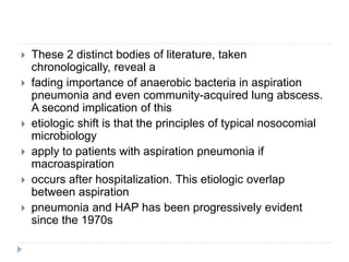  These 2 distinct bodies of literature, taken
chronologically, reveal a
 fading importance of anaerobic bacteria in aspiration
pneumonia and even community-acquired lung abscess.
A second implication of this
 etiologic shift is that the principles of typical nosocomial
microbiology
 apply to patients with aspiration pneumonia if
macroaspiration
 occurs after hospitalization. This etiologic overlap
between aspiration
 pneumonia and HAP has been progressively evident
since the 1970s
 